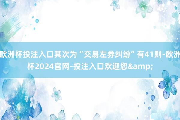 欧洲杯投注入口其次为“交易左券纠纷”有41则-欧洲杯2024官网-投注入口欢迎您&