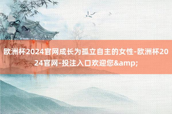欧洲杯2024官网成长为孤立自主的女性-欧洲杯2024官网-投注入口欢迎您&