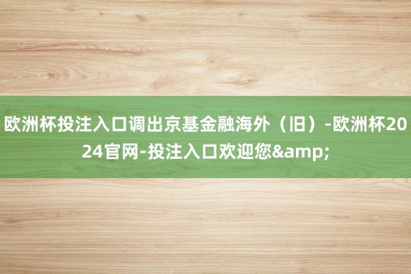 欧洲杯投注入口调出京基金融海外(旧)-欧洲杯2024官网-投注入口欢迎您&