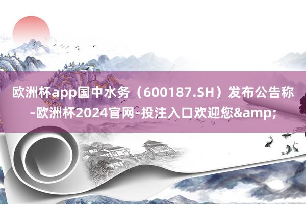 欧洲杯app国中水务(600187.SH)发布公告称-欧洲杯2024官网-投注入口欢迎您&