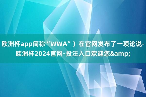 欧洲杯app简称“WWA”)在官网发布了一项论说-欧洲杯2024官网-投注入口欢迎您&