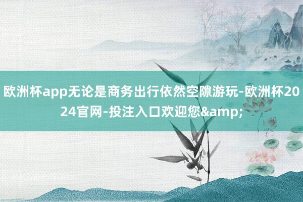 欧洲杯app无论是商务出行依然空隙游玩-欧洲杯2024官网-投注入口欢迎您&