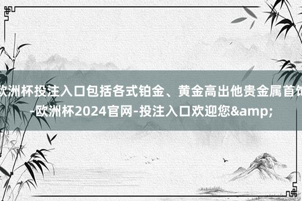 欧洲杯投注入口包括各式铂金、黄金高出他贵金属首饰-欧洲杯2024官网-投注入口欢迎您&