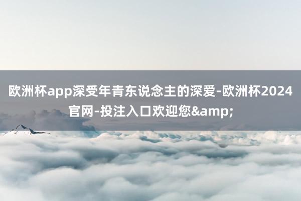 欧洲杯app深受年青东说念主的深爱-欧洲杯2024官网-投注入口欢迎您&