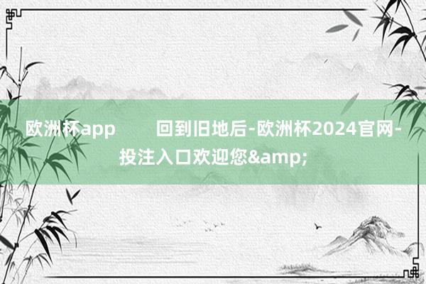欧洲杯app        回到旧地后-欧洲杯2024官网-投注入口欢迎您&