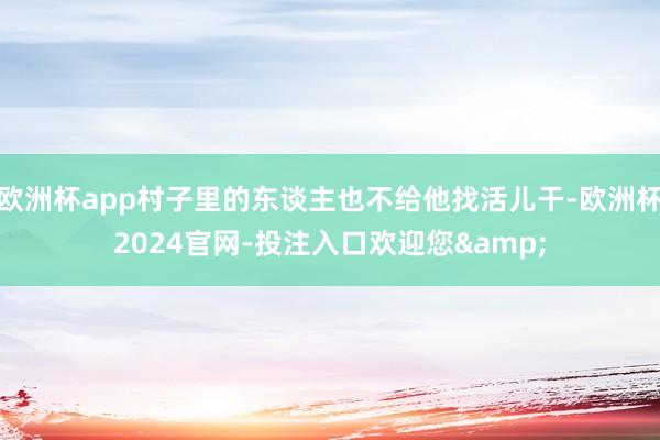 欧洲杯app村子里的东谈主也不给他找活儿干-欧洲杯2024官网-投注入口欢迎您&