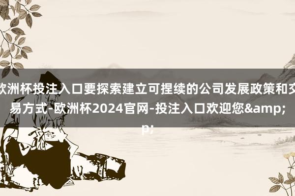 欧洲杯投注入口要探索建立可捏续的公司发展政策和交易方式-欧洲杯2024官网-投注入口欢迎您&