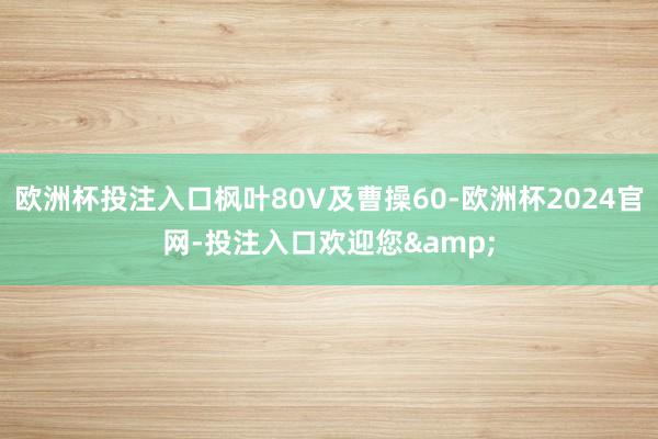 欧洲杯投注入口枫叶80V及曹操60-欧洲杯2024官网-投注入口欢迎您&