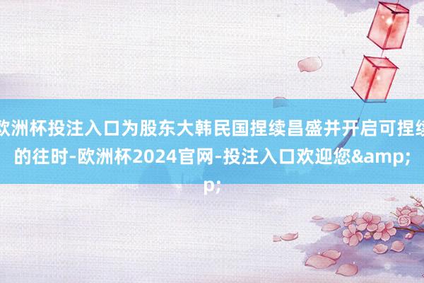 欧洲杯投注入口为股东大韩民国捏续昌盛并开启可捏续的往时-欧洲杯2024官网-投注入口欢迎您&