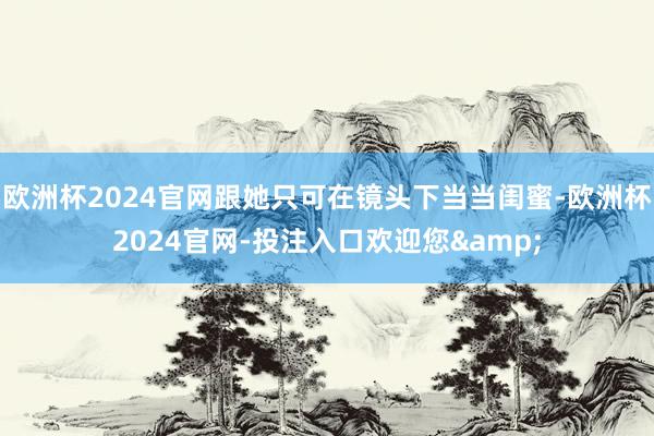 欧洲杯2024官网跟她只可在镜头下当当闺蜜-欧洲杯2024官网-投注入口欢迎您&