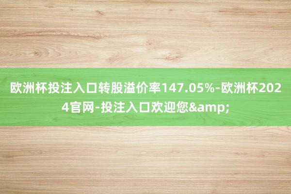 欧洲杯投注入口转股溢价率147.05%-欧洲杯2024官网-投注入口欢迎您&