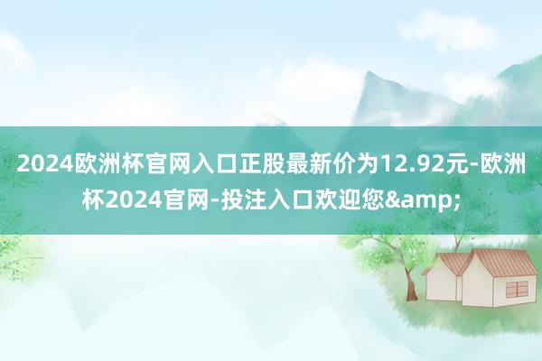 2024欧洲杯官网入口正股最新价为12.92元-欧洲杯2024官网-投注入口欢迎您&