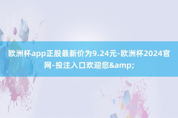 欧洲杯app正股最新价为9.24元-欧洲杯2024官网-投注入口欢迎您&