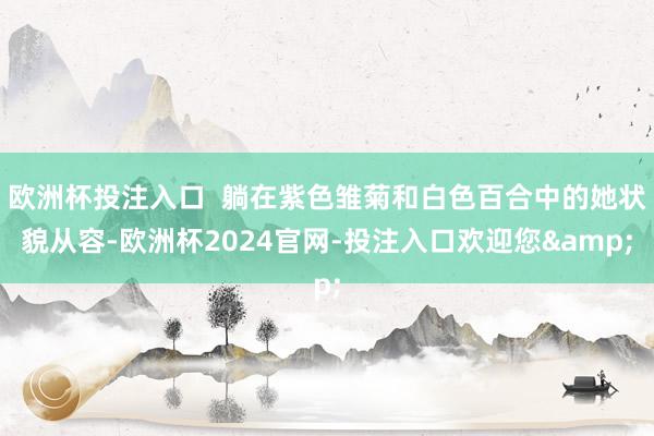 欧洲杯投注入口 躺在紫色雏菊和白色百合中的她状貌从容-欧洲杯2024官网-投注入口欢迎您&