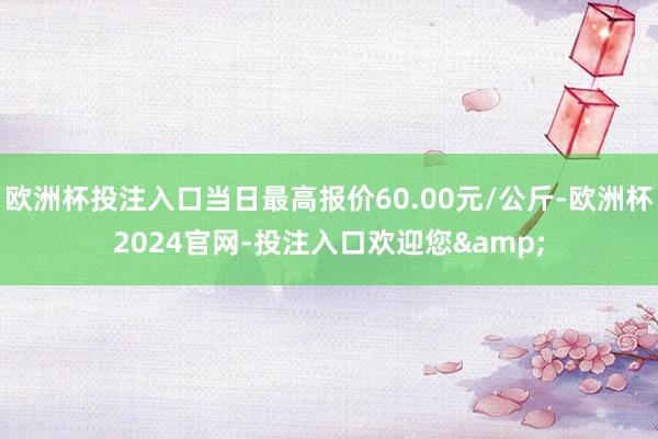 欧洲杯投注入口当日最高报价60.00元/公斤-欧洲杯2024官网-投注入口欢迎您&