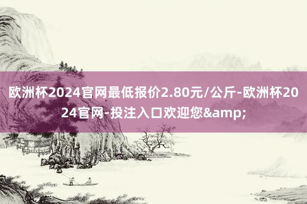 欧洲杯2024官网最低报价2.80元/公斤-欧洲杯2024官网-投注入口欢迎您&