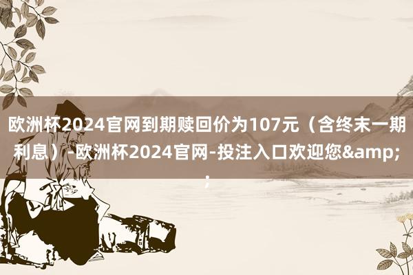 欧洲杯2024官网到期赎回价为107元(含终末一期利息)-欧洲杯2024官网-投注入口欢迎您&