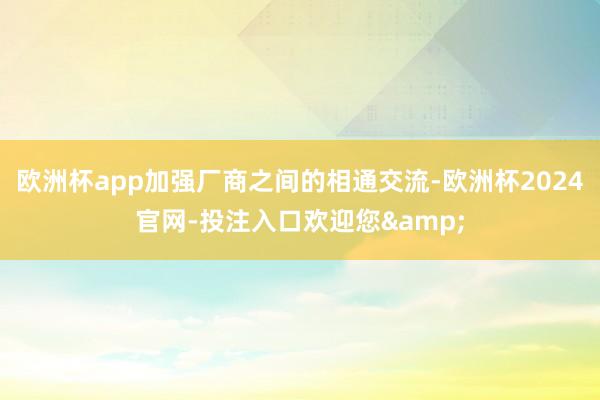 欧洲杯app加强厂商之间的相通交流-欧洲杯2024官网-投注入口欢迎您&