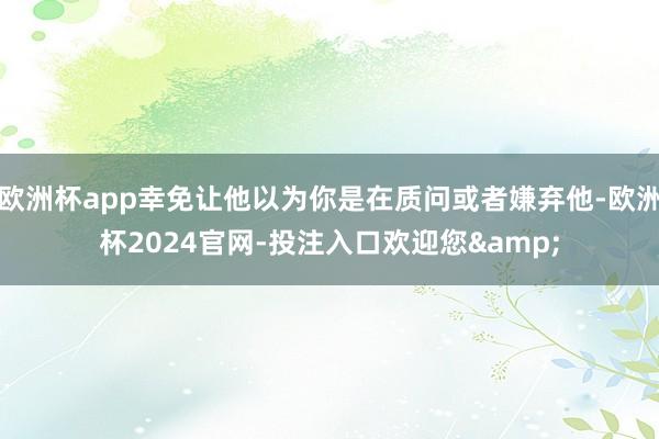 欧洲杯app幸免让他以为你是在质问或者嫌弃他-欧洲杯2024官网-投注入口欢迎您&