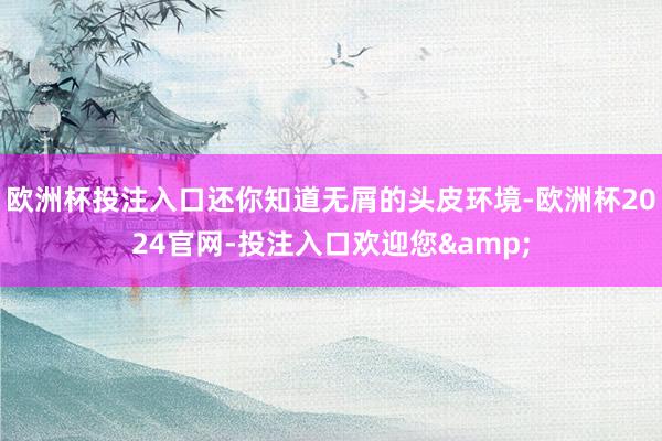 欧洲杯投注入口还你知道无屑的头皮环境-欧洲杯2024官网-投注入口欢迎您&