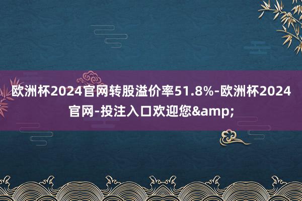 欧洲杯2024官网转股溢价率51.8%-欧洲杯2024官网-投注入口欢迎您&