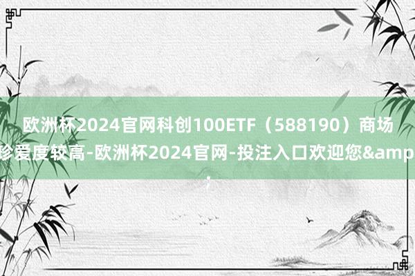 欧洲杯2024官网科创100ETF(588190)商场珍爱度较高-欧洲杯2024官网-投注入口欢迎您&