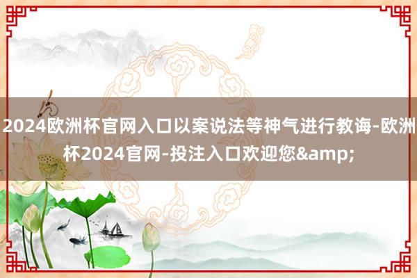 2024欧洲杯官网入口以案说法等神气进行教诲-欧洲杯2024官网-投注入口欢迎您&