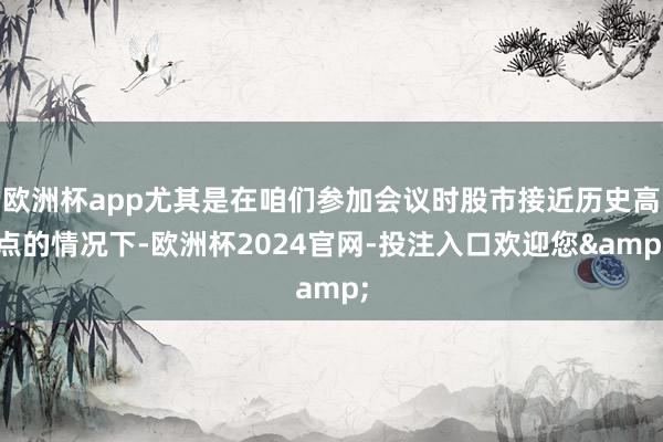 欧洲杯app尤其是在咱们参加会议时股市接近历史高点的情况下-欧洲杯2024官网-投注入口欢迎您&