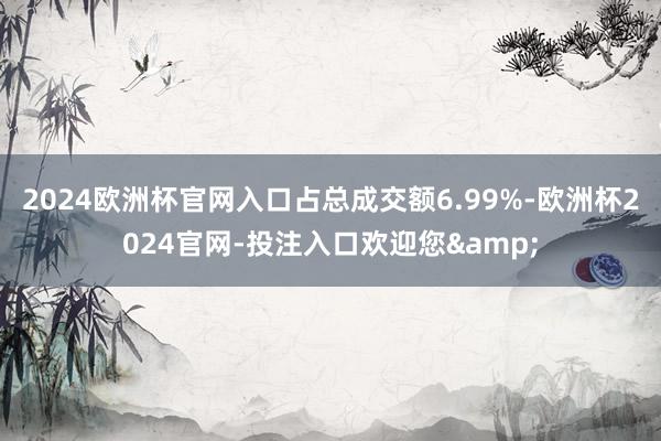 2024欧洲杯官网入口占总成交额6.99%-欧洲杯2024官网-投注入口欢迎您&