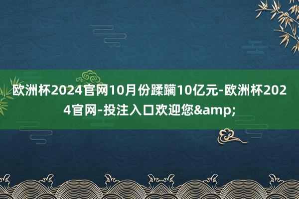 欧洲杯2024官网10月份蹂躏10亿元-欧洲杯2024官网-投注入口欢迎您&