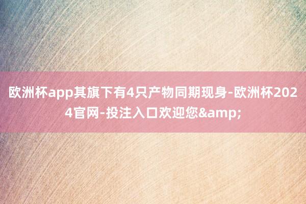 欧洲杯app其旗下有4只产物同期现身-欧洲杯2024官网-投注入口欢迎您&