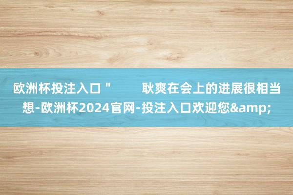 欧洲杯投注入口＂        耿爽在会上的进展很相当想-欧洲杯2024官网-投注入口欢迎您&