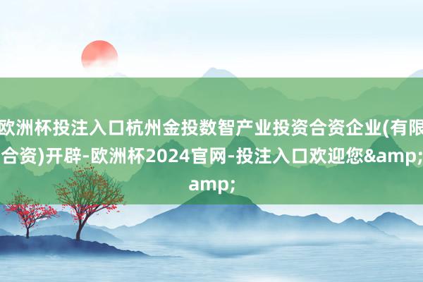 欧洲杯投注入口杭州金投数智产业投资合资企业(有限合资)开辟-欧洲杯2024官网-投注入口欢迎您&