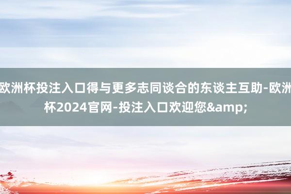 欧洲杯投注入口得与更多志同谈合的东谈主互助-欧洲杯2024官网-投注入口欢迎您&