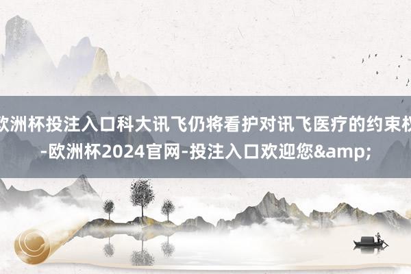 欧洲杯投注入口科大讯飞仍将看护对讯飞医疗的约束权-欧洲杯2024官网-投注入口欢迎您&