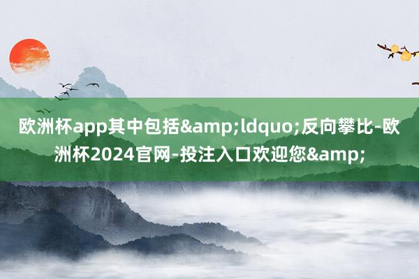 欧洲杯app其中包括“反向攀比-欧洲杯2024官网-投注入口欢迎您&