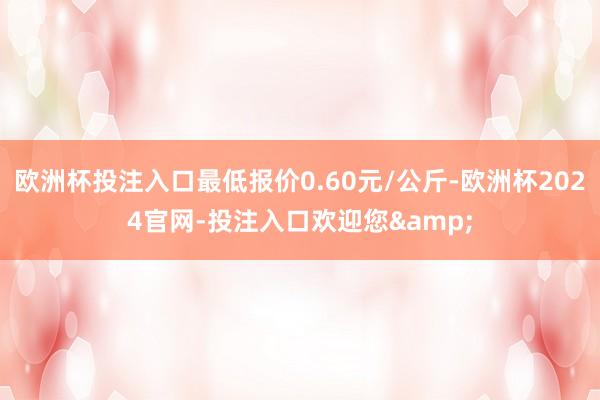 欧洲杯投注入口最低报价0.60元/公斤-欧洲杯2024官网-投注入口欢迎您&