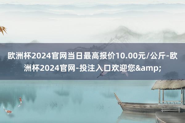 欧洲杯2024官网当日最高报价10.00元/公斤-欧洲杯2024官网-投注入口欢迎您&