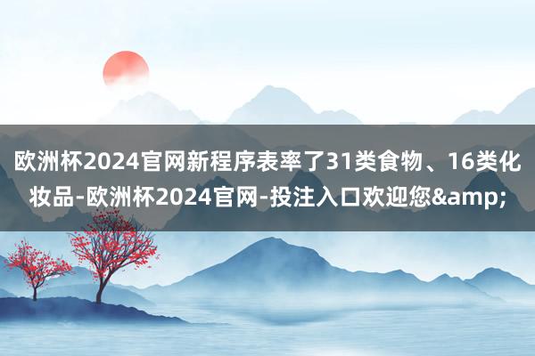 欧洲杯2024官网新程序表率了31类食物、16类化妆品-欧洲杯2024官网-投注入口欢迎您&