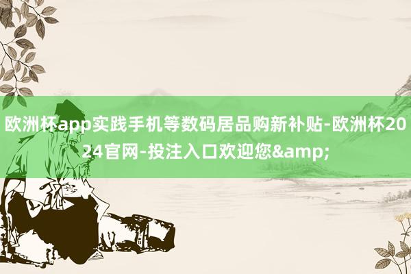 欧洲杯app实践手机等数码居品购新补贴-欧洲杯2024官网-投注入口欢迎您&