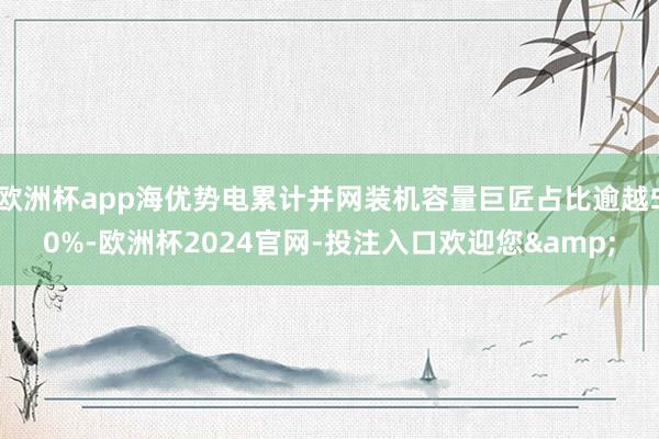 欧洲杯app海优势电累计并网装机容量巨匠占比逾越50%-欧洲杯2024官网-投注入口欢迎您&
