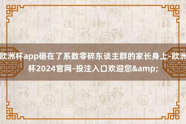 欧洲杯app砸在了系数零碎东谈主群的家长身上-欧洲杯2024官网-投注入口欢迎您&