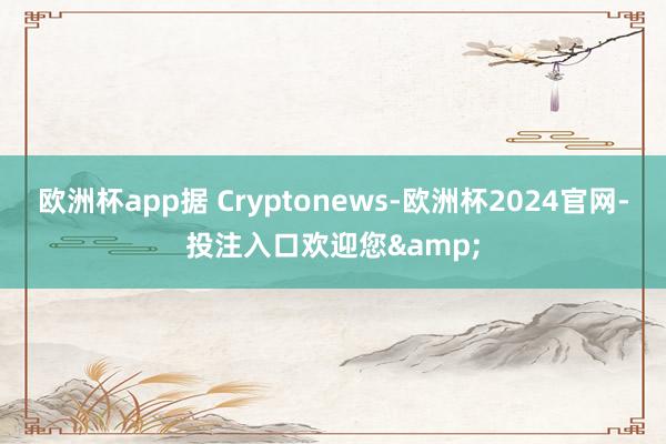 欧洲杯app据 Cryptonews-欧洲杯2024官网-投注入口欢迎您&