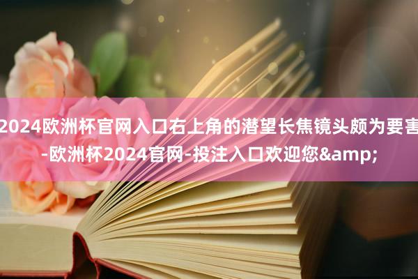 2024欧洲杯官网入口右上角的潜望长焦镜头颇为要害-欧洲杯2024官网-投注入口欢迎您&