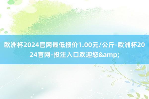 欧洲杯2024官网最低报价1.00元/公斤-欧洲杯2024官网-投注入口欢迎您&