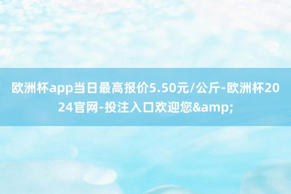 欧洲杯app当日最高报价5.50元/公斤-欧洲杯2024官网-投注入口欢迎您&
