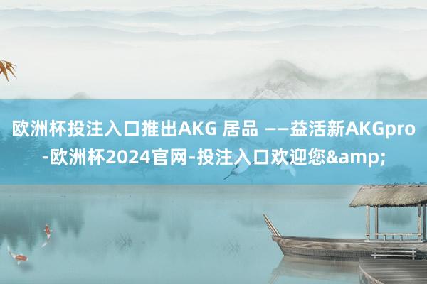 欧洲杯投注入口推出AKG 居品 ——益活新AKGpro-欧洲杯2024官网-投注入口欢迎您&