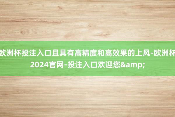 欧洲杯投注入口且具有高精度和高效果的上风-欧洲杯2024官网-投注入口欢迎您&