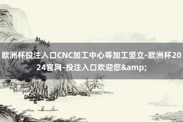 欧洲杯投注入口CNC加工中心等加工竖立-欧洲杯2024官网-投注入口欢迎您&