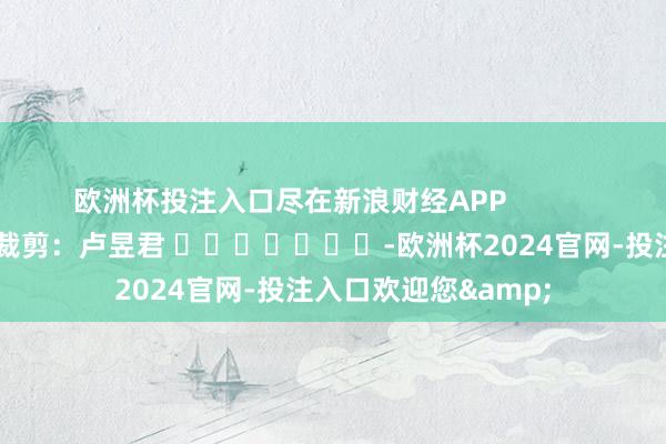 欧洲杯投注入口尽在新浪财经APP 株连裁剪:卢昱君 -欧洲杯2024官网-投注入口欢迎您&